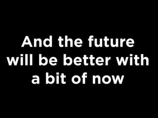 And the future
will be better with
a bit of now

 