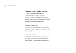 WE ARE HUMANS
TO AVOID ROBOT SPEAK, FOLLOW
THESE THREE SIMPLE RULES:
1. pretend you’re talking to your mom.
Your mom doesn’t know what “CPG” or “propagation
planning” mean. And it’s not because she’s not a smart lady.
She’s just not entrenched in industry jargon.
2. don’t be afraid to ask.
Sometimes you need to stop and ask the room to define
what exactly “responsive design” or “social business” means
to them. It’s OK.
3. get on the same page.
Sometimes the words don’t matter as long as everyone’s
speaking the same language. Try to acknowledge when
words are getting in the way and do something about it.
 