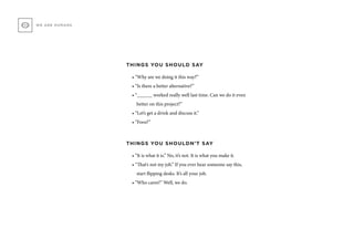 THINGS YOU SHOULD SAY
• “Why are we doing it this way?”
• “Is there a better alternative?”
• “______ worked really well last time. Can we do it even
better on this project?”
• “Let’s get a drink and discuss it.”
• “Foos?”
THINGS YOU SHOULDN’T SAY
• “It is what it is.” No, it’s not. It is what you make it.
• “That’s not my job.” If you ever hear someone say this,
start flipping desks. It’s all your job.
• “Who cares?” Well, we do.
WE ARE HUMANS
 