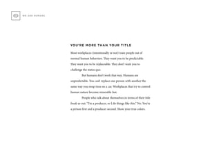 WE ARE HUMANS
YOU’RE MORE THAN YOUR TITLE
Most workplaces (intentionally or not) train people out of
normal human behaviors. They want you to be predictable.
They want you to be replaceable. They don’t want you to
challenge the status quo.
	 But humans don’t work that way. Humans are
unpredictable. You can’t replace one person with another the
same way you swap tires on a car. Workplaces that try to control
human nature become miserable fast.
	 People who talk about themselves in terms of their title
freak us out: “I’m a producer, so I do things like this.” No. You’re
a person first and a producer second. Show your true colors.
 