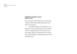 NOBODY’S GONNA HOLD
YOUR HAND
This is a busy place, and you’ll often be on your own to figure
things out. Don’t be afraid to ask for help, but don’t rely on
others to hold your hand.
	 You might be tempted to say something such as, “It
would be nice if someone would organize the [server, kitchen,
furniture].” At Big Spaceship, you are that someone. If you
want to update, change, or fix something, go for it. Seriously.
Every awesome thing you see is like that because someone like
you decided to do it.
WE ARE HUMANS
 