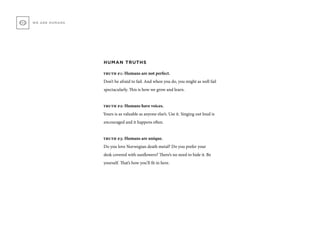 HUMAN TRUTHS
truth #1: Humans are not perfect.
Don’t be afraid to fail. And when you do, you might as well fail
spectacularly. This is how we grow and learn.
truth #2: Humans have voices.
Yours is as valuable as anyone else’s. Use it. Singing out loud is
encouraged and it happens often.
truth #3: Humans are unique.
Do you love Norwegian death metal? Do you prefer your
desk covered with sunflowers? There’s no need to hide it. Be
yourself. That’s how you’ll fit in here.
WE ARE HUMANS
 