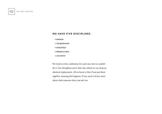 WE HAVE FIVE DISCIPLINES
• design
• technology
• strategy
• production
• account
We tried to write a definition for each one, but we couldn’t
do it. Our disciplines aren’t slots into which we can drop an
identical replacement. All we know is that if you put them
together, amazing shit happens. If you want to know more
about what someone does, just ask ‘em.
WE ARE HUMANS
 