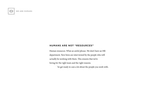 HUMANS ARE NOT “RESOURCES”
Human resources. What an awful phrase. We don’t have an HR
department. New hires are interviewed by the people who will
actually be working with them. This ensures that we’re
hiring for the right team and the right reasons.
	 So get ready to care a lot about the people you work with.
WE ARE HUMANS
 