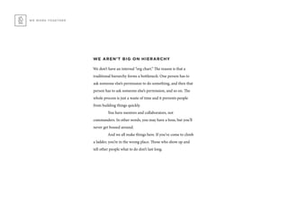 WE AREN’T BIG ON HIERARCHY
We don’t have an internal “org chart.” The reason is that a
traditional hierarchy forms a bottleneck: One person has to
ask someone else’s permission to do something, and then that
person has to ask someone else’s permission, and so on. The
whole process is just a waste of time and it prevents people
from building things quickly.
	 You have mentors and collaborators, not
commanders. In other words, you may have a boss, but you’ll
never get bossed around.
	 And we all make things here. If you’ve come to climb
a ladder, you’re in the wrong place. Those who show up and
tell other people what to do don’t last long.
WE WORK TOGETHER
 