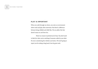 WE WORK TOGETHER
PLAY IS IMPORTANT
When you walk through our doors, you enter an environment
where work and play often intertwine. But there’s a difference
between being childish and child-like. We are adults. But that
doesn’t mean we can’t have fun.
	 There’s no reason to pretend you’re busy. You don’t need
to hide the video you’re watching if someone walks by your desk.
No one is monitoring the websites you look at. We aren’t going to
report you for taking a long lunch. Just do great work.
 