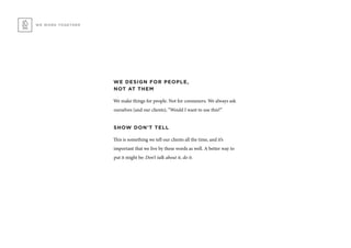 WE DESIGN FOR PEOPLE,
NOT AT THEM
We make things for people. Not for consumers. We always ask
ourselves (and our clients), “Would I want to use this?”
SHOW DON’T TELL
This is something we tell our clients all the time, and it’s
important that we live by these words as well. A better way to
put it might be: Don’t talk about it, do it.
WE WORK TOGETHER
 