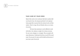 WE WORK TOGETHER
TAKE CARE OF YOUR CREW
Much of the work we do is technical. But there’s another skill
we all need to have: the interpersonal kind. It isn’t optional.
Some people like to pretend that the technical work is all that
matters. They’re wrong. This isn’t Rambo; there are no teams
of one here.
	 We know that sometimes it can be difficult to work
with others. Our solution is simple: Get to know everyone.
No one is just a designer or a strategist. They are people with
many dimensions. Understand who they are and it’ll be much
easier. You are part of a team, and the health and harmony of
your team is part of your job.
 