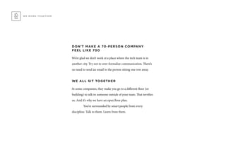 WE WORK TOGETHER
DON’T MAKE A 70-PERSON COMPANY
FEEL LIKE 700
We’re glad we don’t work at a place where the tech team is in
another city. Try not to over-formalize communication. There’s
no need to send an email to the person sitting one row away.
WE ALL SIT TOGETHER
At some companies, they make you go to a different floor (or
building) to talk to someone outside of your team. That terrifies
us. And it’s why we have an open floor plan.
	 You’re surrounded by smart people from every
discipline. Talk to them. Learn from them.
 