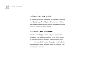 TAKE CARE OF THE SPACE
We love our digs out here in Brooklyn. We’ve got dogs scrambling
around, ping pong balls mid-flight, and more couches and bean
bags than a sixth-grade sleepover. We treat this place like a second
home, and we take care of it accordingly.
AESTHETICS ARE IMPORTANT
If you make something that doesn’t look good or isn’t usable,
you’re going to get called out on it. Don’t worry—this is how we
get better. We are ruthless about this, and soon you will be too.
	 Our code should be clean. Our designs should be flawless.
Our presentations should be elegant. Details are everything. Find
one and make it awesome.
WE WORK TOGETHER
 