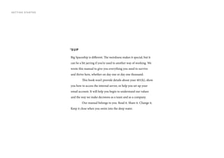 ’SUP
Big Spaceship is different. The weirdness makes it special, but it
can be a bit jarring if you’re used to another way of working. We
wrote this manual to give you everything you need to survive
and thrive here, whether on day one or day one thousand.
	 This book won’t provide details about your 401(k), show
you how to access the internal server, or help you set up your
email account. It will help you begin to understand our values
and the way we make decisions as a team and as a company.
	 Our manual belongs to you. Read it. Share it. Change it.
Keep it close when you swim into the deep water.
GETTING STARTED
 