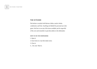 WE WORK TOGETHER
THE KITCHEN
The kitchen is stocked with flatware, dishes, snacks, drinks,
condiments, and fruit. Anything not labeled for personal use is fair
game. Feel free to use any of the items available, just be respectful
of the crew and remember to put dirty dishes in the dishwasher.
how to use the dishwasher:
1. Open it.
2. Insert item in a way that makes sense.
3. Close it.
4. ...No, wait. That’s it.
 