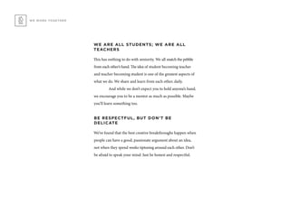 WE ARE ALL STUDENTS; WE ARE ALL
TEACHERS
This has nothing to do with seniority. We all snatch the pebble
from each other’s hand. The idea of student becoming teacher
and teacher becoming student is one of the greatest aspects of
what we do. We share and learn from each other, daily.
	 And while we don’t expect you to hold anyone’s hand,
we encourage you to be a mentor as much as possible. Maybe
you’ll learn something too.
BE RESPECTFUL, BUT DON’T BE
DELICATE
We’ve found that the best creative breakthroughs happen when
people can have a good, passionate argument about an idea,
not when they spend weeks tiptoeing around each other. Don’t
be afraid to speak your mind. Just be honest and respectful.
WE WORK TOGETHER
 