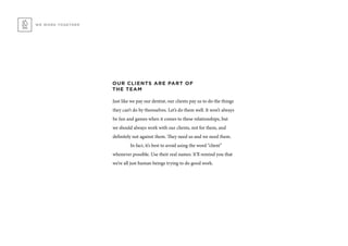 WE WORK TOGETHER
OUR CLIENTS ARE PART OF
THE TEAM
Just like we pay our dentist, our clients pay us to do the things
they can’t do by themselves. Let’s do them well. It won’t always
be fun and games when it comes to these relationships, but
we should always work with our clients, not for them, and
definitely not against them. They need us and we need them.
	 In fact, it’s best to avoid using the word “client”
whenever possible. Use their real names. It’ll remind you that
we’re all just human beings trying to do good work.
 