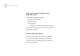 TAKE YOUR CLIENT BEYOND THEIR
COMFORT ZONE
a few things we frequently hear:
• “We didn’t expect that at all.”
• “That seems risky.”
• “That’s aggressive.”
	 No one gets in trouble for pushing the limit. It’s your
job. It’s the reason people look at our work and say, “That’s the
kind of work I want to do.”
WE ARE PROFESSIONALS
But we hate professionalism. Professional means handling
your business with respect. Professionalism is when you’re
so buttoned-up that you stop being yourself. It sands all the
edges off your personality.
WE WORK TOGETHER
 