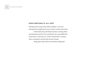 WE WORK TOGETHER
AVOID MEETINGS AT ALL COST
Meetings are the scourge of the modern workplace. A two-hour
meeting with six people doesn’t waste two hours. It wastes twelve hours.
	 If all else fails and you absolutely must have a meeting, clearly
state the purpose up front. If you can’t think of one, you probably don’t
need to have it. And if you ever—EVER—find yourself in a meeting
about a meeting, lace up them kicks and start running.
	 We get paid to make stuff, not to talk about making stuff.
 