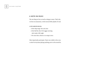 A NOTE ON MUSIC
The one thing we love as much as design is music. That’s why
we have an anonymous, crowd-sourced office playlist. It’s rad.
a few ground rules:
• Don’t skip songs. Not cool, man.
• Don’t kill the vibe. If it’s reggae morning,
don’t make it 80’s night.
• No more than a dozen or so songs at once.
Most importantly, participate. Tastes vary widely in this crew,
so don’t be shy about playing anything you’re in the mood for.
WE WORK TOGETHER
 