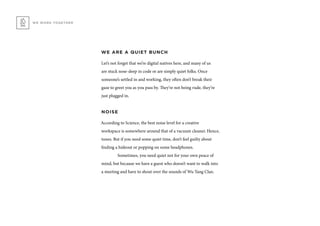WE WORK TOGETHER
WE ARE A QUIET BUNCH
Let’s not forget that we’re digital natives here, and many of us
are stuck nose-deep in code or are simply quiet folks. Once
someone’s settled in and working, they often don’t break their
gaze to greet you as you pass by. They’re not being rude, they’re
just plugged in.
NOISE
According to Science, the best noise level for a creative
workspace is somewhere around that of a vacuum cleaner. Hence,
tunes. But if you need some quiet time, don’t feel guilty about
finding a hideout or popping on some headphones.
	 Sometimes, you need quiet not for your own peace of
mind, but because we have a guest who doesn’t want to walk into
a meeting and have to shout over the sounds of Wu Tang Clan.
 