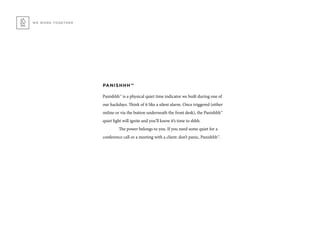 PANISHHH™
Panishhh™ is a physical quiet time indicator we built during one of
our hackdays. Think of it like a silent alarm. Once triggered (either
online or via the button underneath the front desk), the Panishhh™
quiet light will ignite and you’ll know it’s time to shhh.
	 The power belongs to you. If you need some quiet for a
conference call or a meeting with a client: don’t panic, Panishhh™.
WE WORK TOGETHER
 