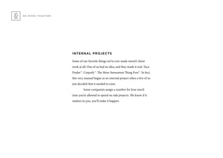 WE WORK TOGETHER
INTERNAL PROJECTS
Some of our favorite things we’ve ever made weren’t client
work at all. One of us had an idea, and they made it real. Taco
Finder™. Corpsify™. The Most Awesomest Thing Ever™. In fact,
this very manual began as an internal project when a few of us
just decided that it needed to exist.
	 Some companies assign a number for how much
time you’re allowed to spend on side projects. We know if it
matters to you, you’ll make it happen.
 