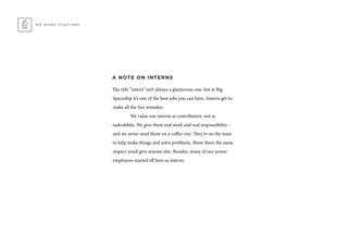 WE WORK TOGETHER
A NOTE ON INTERNS
The title “intern” isn’t always a glamorous one, but at Big
Spaceship it’s one of the best jobs you can have. Interns get to
make all the fun mistakes.
	 We value our interns as contributors, not as
taskrabbits. We give them real work and real responsibility –
and we never send them on a coffee run. They’re on the team
to help make things and solve problems. Show them the same
respect you’d give anyone else. Besides, many of our senior
employees started off here as interns.
 