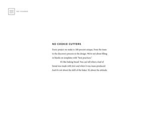 NO COOKIE CUTTERS
Every project we make is 100 percent unique, from the team
to the discovery process to the design. We’re not about filling
in blanks on templates with “best practices.”
	 It’s like baking bread. You can tell when a loaf of
bread was made with love and when it was mass-produced.
And it’s not about the skill of the baker. It’s about the attitude.
WE CHANGE
 