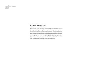 WE ARE BROOKLYN
We chose to be in Brooklyn instead of Manhattan for a reason.
Brooklyn is the blue-collar complement to Manhattan’s white-
shoe gimmickry. Brooklyn’s scrappy ethos defines us. We use
plain talk. We get our hands dirty. We don’t play by the rules.
Like Brooklyn, we’re proud to be the underdog.
WE CHANGE
 