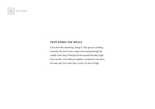 WE CHANGE
TEAR DOWN THE WALLS
If you don’t like something, change it. That goes for anything.
Seriously. We used to have a giant wall running through the
middle of the shop. It blocked all the beautiful Brooklyn light
from outside. A few folks put together a proposal to tear down
the wall, and a few weeks later, we did. Let there be light.
 