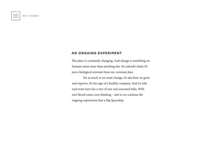 AN ONGOING EXPERIMENT
This place is constantly changing. And change is something we
humans resist more than anything else. It’s nobody’s fault; it’s
just a biological remnant from our caveman days.
	 Yet as much as we resist change, it’s also how we grow
and improve. It’s the sign of a healthy company. And it’s why
each team here has a mix of new and seasoned folks. With
new blood comes new thinking – and so we continue the
ongoing experiment that is Big Spaceship.
WE CHANGE
 