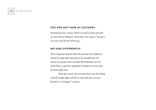 YOU ARE NOT HERE BY ACCIDENT
We hired you for a reason. There’s no need to prove yourself
or worry about “fitting in.” You’re here. You made it. You get it.
Let your work do the convincing.
WE HIRE DIFFERENTLY
Most companies operate under the premise that employees
should be replaceable like parts of an assembly line. We
choose our people more carefully. We bring them in if we
think they’re a good fit, regardless of whether we have work
for them right away.
	 What that means: You are more than your title. Bring
yourself (rough edges and all) to work each day, not your
“producer” or “designer” costume.
WE ARE HUMANS
 