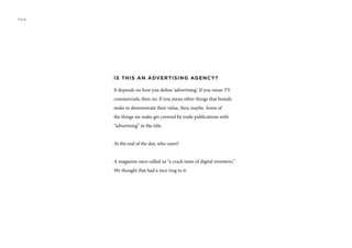 IS THIS AN ADVERTISING AGENCY?
It depends on how you define ‘advertising.’ If you mean TV
commercials, then no. If you mean other things that brands
make to demonstrate their value, then maybe. Some of
the things we make get covered by trade publications with
“advertising” in the title.
At the end of the day, who cares?
A magazine once called us “a crack team of digital inventors.”
We thought that had a nice ring to it.
FAQ
 