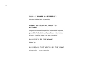 WHY’S IT CALLED BIG SPACESHIP?
spaceship.com was taken. No, seriously.
WHAT’S FAIR GAME TO EAT IN THE
KITCHEN?
We get snacks delivered every Monday. If you want to keep some
personal food in the kitchen, grab a marker and write your name
all over it. Unmarked snacks = fair game. Have at ‘em.
CAN I WRITE ON THE WALLS?
Most of ‘em.
CAN I ERASE THAT WRITING ON THE WALL?
If it says “DON’T ERASE,” leave it be.
FAQ
 