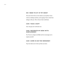 DO I NEED TO SIT AT MY DESK?
Not at all. You’re free to move about as your please. If you
work at a desktop machine, you’re going to have a hard time
taking it with you. This is why we have notebooks.
CAN I TAKE A NAP?
Sure. Just get your work done too.
CAN I DECORATE MY DESK WITH
SUNFLOWERS?
Yes. You are a unique snowflake and we encourage you to
express yourself.
CAN I COME IN ON THE WEEKEND?
Yep. Just make sure to lock up when you leave.
FAQ
 