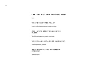 CAN I GET A PACKAGE DELIVERED HERE?
Sure.
WHAT DOES DUMBO MEAN?
Down Under the Manhattan Bridge Overpass.
CAN I WRITE SOMETHING FOR THE
BLOG?
Yes. We encourage everyone to contribute.
WHERE CAN I GET A GOOD SANDWICH?
Ask the person to your left.
WHAT DO I CALL THE MARGARITA
MACHINE?
Margaret, duh.
FAQ
 