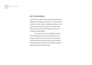 GET AUTONOMOUS
You’re given an incredible amount of freedom and autonomy
at Big Spaceship. That goes for everyone – from interns on up.
It’s up to you to figure out how to approach a problem. No one
is going to make you do it their way. We know that sounds
awesome, but here’s the rub: With freedom comes a ton of
ownership and responsibility.
	 Life is easy when someone is telling you what to do.
It’s also boring, and it prevents you from being invested in
what you’re doing. Since you control your own destiny here,
you’ll likely be more emotional about your work. We believe
that’s better than the alternative. Can you imagine coming to
work each day and not caring? We can’t.
WE ARE HUMANS
 