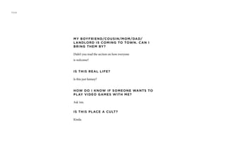 MY BOYFRIEND/COUSIN/MOM/DAD/
LANDLORD IS COMING TO TOWN. CAN I
BRING THEM BY?
Didn’t you read the section on how everyone
is welcome?
IS THIS REAL LIFE?
Is this just fantasy?
HOW DO I KNOW IF SOMEONE WANTS TO
PLAY VIDEO GAMES WITH ME?
Ask ‘em.
IS THIS PLACE A CULT?
Kinda.
FAQ
 