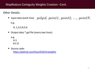 MapReduce Contiguity Weights Creation –Cont. 
12 
Other Details: 
• Input data (each line): 
e.g. 
A, 1,2,3,4,5,6 
• Output data *.gal file (every two lines): 
e.g. 
A 3 
B C D 
• Source code: 
https://github.com/lixun910/mrweights 
 