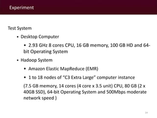 Experiment 
14 
Test System 
• Desktop Computer 
• 2.93 GHz 8 cores CPU, 16 GB memory, 100 GB HD and 64- 
bit Operating System 
• Hadoop System 
• Amazon Elastic MapReduce (EMR) 
• 1 to 18 nodes of “C3 Extra Large” computer instance 
(7.5 GB memory, 14 cores (4 core x 3.5 unit) CPU, 80 GB (2 x 
40GB SSD), 64-bit Operating System and 500Mbps moderate 
network speed ) 
 
