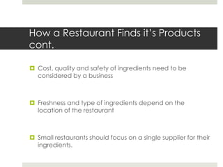 How a Restaurant Finds it’s Products
cont.
 Cost, quality and safety of ingredients need to be
considered by a business

 Freshness and type of ingredients depend on the
location of the restaurant

 Small restaurants should focus on a single supplier for their
ingredients.

 
