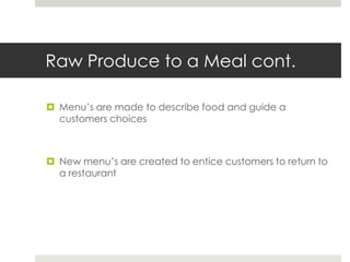 Raw Produce to a Meal cont.
 Menu’s are made to describe food and guide a
customers choices

 New menu’s are created to entice customers to return to
a restaurant

 
