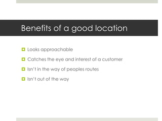 Benefits of a good location
 Looks approachable
 Catches the eye and interest of a customer
 Isn’t in the way of peoples routes
 Isn’t out of the way

 