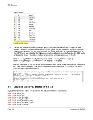 IBM Software
Page 100 Introduction to Big SQL
__8. Caches are maintained at various levels within the software stack in order to speed up your
queries. Although caches are flushed periodically, since the last query was probably executed
very recently, you may not see your new data yet. Since we know that new data has arrived at
the HDFS level, we will call a Big SQL procedure from JSqsh in order to flush the Big SQL cache
for this table. (Note yet another method for executing a (single) command in JSqsh.)
echo "call syshadoop.hcat_cache_sync( USER, 'media_external');" |
/opt/ibm/biginsights/jsqsh/bin/jsqsh bigsql -P bigsql
The first parameter of this procedure is the table's schema name, so we are using the contents of
the USER registry variable. The second parameter is the table name. (Don't forget the semi-
colon at the end of the statement.)
8.8. Dropping tables you created in this lab
If you'd like to drop the tables you created in this lab, execute these statements:
drop table media_del;
drop table media_new;
drop table media_db2table;
drop table media_db2select;
drop table media_db2table_jan;
drop table media_db2select_jan;
drop table media_external;
 