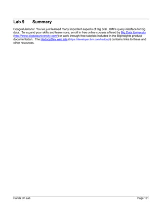 Hands On Lab Page 101
Lab 9 Summary
Congratulations! You’ve just learned many important aspects of Big SQL, IBM’s query interface for big
data. To expand your skills and learn more, enroll in free online courses offered by Big Data University
(http://www.bigdatauniversity.com/) or work through free tutorials included in the BigInsights product
documentation. The HadoopDev web site (https://developer.ibm.com/hadoop/) contains links to these and
other resources.
 