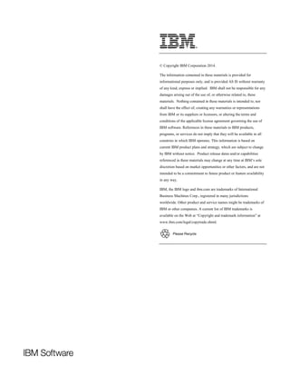 © Copyright IBM Corporation 2014.
The information contained in these materials is provided for
informational purposes only, and is provided AS IS without warranty
of any kind, express or implied. IBM shall not be responsible for any
damages arising out of the use of, or otherwise related to, these
materials. Nothing contained in these materials is intended to, nor
shall have the effect of, creating any warranties or representations
from IBM or its suppliers or licensors, or altering the terms and
conditions of the applicable license agreement governing the use of
IBM software. References in these materials to IBM products,
programs, or services do not imply that they will be available in all
countries in which IBM operates. This information is based on
current IBM product plans and strategy, which are subject to change
by IBM without notice. Product release dates and/or capabilities
referenced in these materials may change at any time at IBM’s sole
discretion based on market opportunities or other factors, and are not
intended to be a commitment to future product or feature availability
in any way.
IBM, the IBM logo and ibm.com are trademarks of International
Business Machines Corp., registered in many jurisdictions
worldwide. Other product and service names might be trademarks of
IBM or other companies. A current list of IBM trademarks is
available on the Web at “Copyright and trademark information” at
www.ibm.com/legal/copytrade.shtml.
 