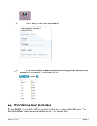 Hands On Lab Page 11
__b. Log in with your user name and password.
__c. Click on the Cluster Status tab to inspect the running services. Monitoring and
Alert services do not need to be active for this lab.
2.2. Understanding JSqsh connections
To issue Big SQL commands from JSqsh, you need to define a connection to a Big SQL server. The
BigInsights VMware image has some predefined for you. Let's examine them.
 