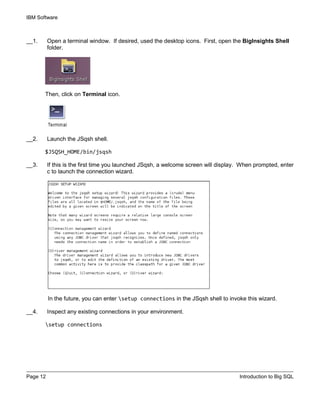 IBM Software
Page 12 Introduction to Big SQL
__1. Open a terminal window. If desired, used the desktop icons. First, open the BigInsights Shell
folder.
Then, click on Terminal icon.
__2. Launch the JSqsh shell.
$JSQSH_HOME/bin/jsqsh
__3. If this is the first time you launched JSqsh, a welcome screen will display. When prompted, enter
c to launch the connection wizard.
In the future, you can enter setup connections in the JSqsh shell to invoke this wizard.
__4. Inspect any existing connections in your environment.
setup connections
 