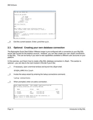 IBM Software
Page 14 Introduction to Big SQL
__9. Exit this current session. Enter q and then quit.
2.3. Optional: Creating your own database connection
The BigInsights Quick Start Edition VMware image is pre-configured with a connection to your Big SQL
server with access for the biadmin account. However, you can also create your own JSqsh connections
to Big SQL. This can be handy if you want to test capabilities available to different user accounts on your
platform.
In this exercise, you’ll learn how to create a Big SQL database connection in JSqsh. This section is
optional – you can skip to the next module in this lab if you’d like.
__1. If necessary, open a terminal window and launch the JSqsh shell.
$JSQSH_HOME/bin/jsqsh
__2. Invoke the setup wizard by entering the setup connections command.
setup connections
__3. When prompted, enter a to add a connection.
 