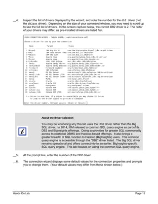Hands On Lab Page 15
__4. Inspect the list of drivers displayed by the wizard, and note the number for the db2 driver (not
the db2zos driver). Depending on the size of your command window, you may need to scroll up
to see the full list of drivers. In the screen capture below, the correct DB2 driver is 2. The order
of your drivers may differ, as pre-installed drivers are listed first.
About the driver selection
You may be wondering why this lab uses the DB2 driver rather than the Big
SQL driver. In 2014, IBM released a common SQL query engine as part of its
DB2 and BigInsights offerings. Doing so provides for greater SQL commonality
across its relational DBMS and Hadoop-based offerings. It also brings a
greater breadth of SQL function to Hadoop (BigInsights) users. This common
query engine is accessible through the "DB2" driver listed. The Big SQL driver
remains operational and offers connectivity to an earlier, BigInsights-specific
SQL query engine. This lab focuses on using the common SQL query engine.
__5. At the prompt line, enter the number of the DB2 driver.
__6. The connection wizard displays some default values for the connection properties and prompts
you to change them. (Your default values may differ from those shown below.)
 