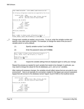 IBM Software
Page 16 Introduction to Big SQL
__7. Change each variable as needed, one at a time. To do so, enter the variable number and
specify a new value when prompted. For example, to change the value of the password
variable (which is null by default)
(1) Specify variable number 5 and hit Enter.
(2) Enter the password value and hit Enter.
(3) Inspect the variable settings that are displayed again to verify your change.
Repeat this process as needed for each variable that needs to be changed. In particular, you
may need to change the values for the db (database), port, and server variables.
After making all necessary changes, the variables should reflect values that are accurate for your
environment. Here is an example of a connection created for the bigsql user account (password
bigsql) that will connect to the database named “bigsql” at port 51000 on the localhost server.
 