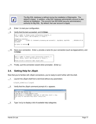 Hands On Lab Page 17
The Big SQL database is defined during the installation of BigInsights. The
default is bigsql. In addition, a Big SQL database administrator account is also
defined at installation. This account has SECADM (security administration)
authority for Big SQL. By default, that user account is bigsql.
__8. Enter t to test your configuration.
__9. Verify that the test succeeded, and hit Enter.
__10. Save your connection. Enter s, provide a name for your connection (such as bigsql-admin), and
hit Enter.
__11. Finally, quit the connection wizard when prompted. (Enter q.)
2.4. Getting Help for JSqsh
Now that you’re familiar with JSqsh connections, you’re ready to work further with the shell.
__1. Launch the JSqsh shell from a terminal without any parameters
$JSQSH_HOME/bin/jsqsh
__2. Verify that the JSqsh command prompt of 1> appears.
__3. Type help to display a list of available help categories.
 
